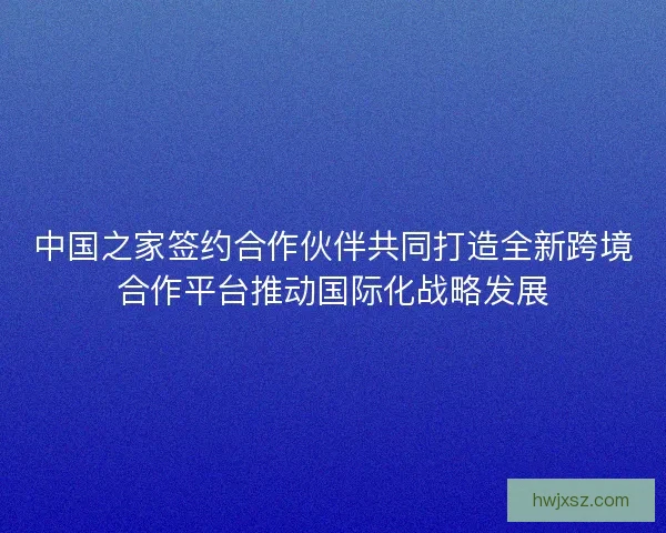 中国之家签约合作伙伴共同打造全新跨境合作平台推动国际化战略发展