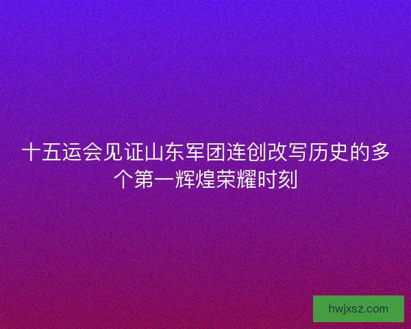 十五运会见证山东军团连创改写历史的多个第一辉煌荣耀时刻