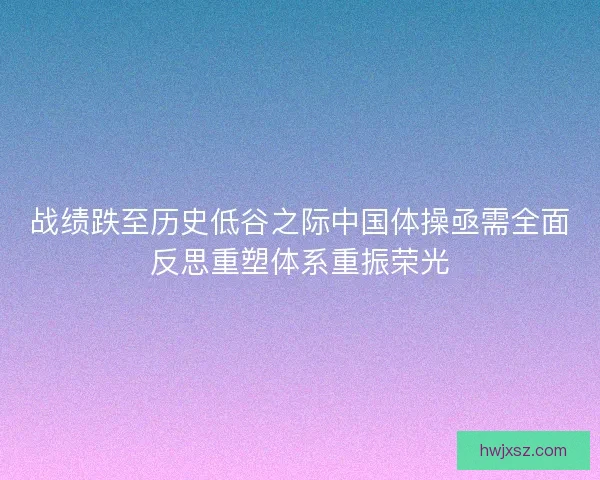 战绩跌至历史低谷之际中国体操亟需全面反思重塑体系重振荣光