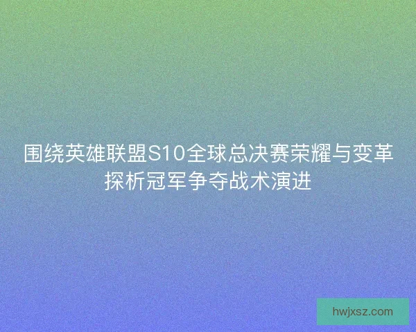 围绕英雄联盟S10全球总决赛荣耀与变革探析冠军争夺战术演进