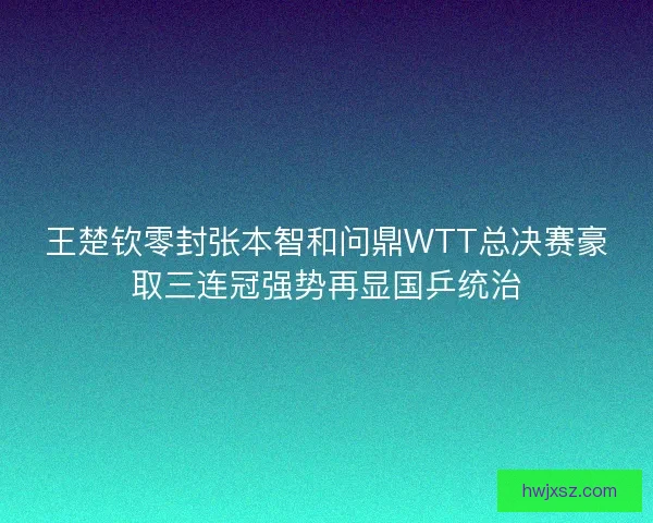 王楚钦零封张本智和问鼎WTT总决赛豪取三连冠强势再显国乒统治