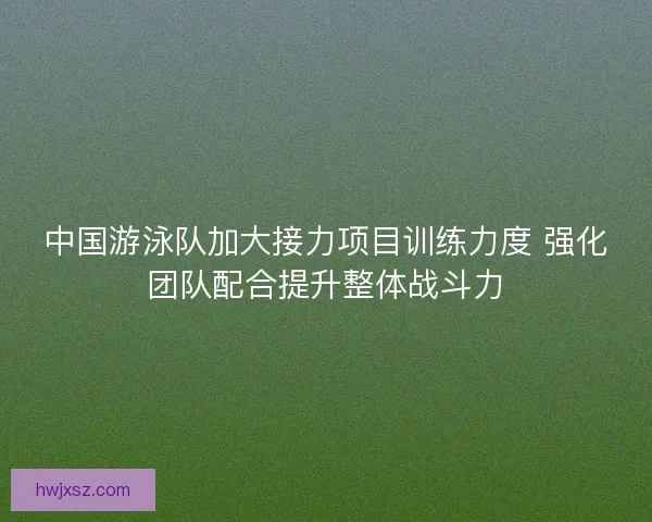 中国游泳队加大接力项目训练力度 强化团队配合提升整体战斗力