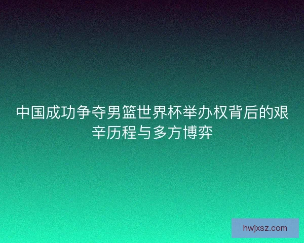 中国成功争夺男篮世界杯举办权背后的艰辛历程与多方博弈
